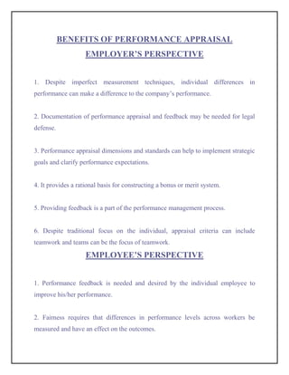 BENEFITS OF PERFORMANCE APPRAISAL
                    EMPLOYER’S PERSPECTIVE


1. Despite imperfect measurement techniques, individual differences in
performance can make a difference to the company’s performance.


2. Documentation of performance appraisal and feedback may be needed for legal
defense.


3. Performance appraisal dimensions and standards can help to implement strategic
goals and clarify performance expectations.


4. It provides a rational basis for constructing a bonus or merit system.


5. Providing feedback is a part of the performance management process.


6. Despite traditional focus on the individual, appraisal criteria can include
teamwork and teams can be the focus of teamwork.

                    EMPLOYEE’S PERSPECTIVE


1. Performance feedback is needed and desired by the individual employee to
improve his/her performance.


2. Fairness requires that differences in performance levels across workers be
measured and have an effect on the outcomes.
 