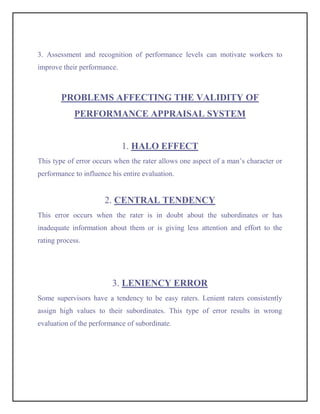 3. Assessment and recognition of performance levels can motivate workers to
improve their performance.



        PROBLEMS AFFECTING THE VALIDITY OF
            PERFORMANCE APPRAISAL SYSTEM


                             1. HALO EFFECT
This type of error occurs when the rater allows one aspect of a man’s character or
performance to influence his entire evaluation.


                       2. CENTRAL TENDENCY
This error occurs when the rater is in doubt about the subordinates or has
inadequate information about them or is giving less attention and effort to the
rating process.




                         3. LENIENCY ERROR
Some supervisors have a tendency to be easy raters. Lenient raters consistently
assign high values to their subordinates. This type of error results in wrong
evaluation of the performance of subordinate.
 