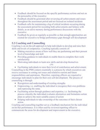 Feedback should be focused on the specific performance actions and not on
      the personality of the executive
      Feedback should be generated after reviewing all achievements and issues
      throughout the assessment period and not focused on isolated incidents
      Feedback calls for maintaining a log of critical incidents occurring during
      the assessment period for recording both achievements and failures with
      details, as an aid to memory during performance discussions with the
      executive
      Feedback be given as regularly as possible so that enough opportunities are
      created for executive to bridge performance gaps through self-development

5.2 Coaching and Counselling
Coaching is an on-the-job approach to help individuals to develop and raise their
skills and levels of competence. Coaching typically consists of:
       Making executives aware of how well they are performing and their present
       level of knowledge and skill
       Providing guidance to individuals to enable them to complete their work
       satisfactorily
       Motivating individuals to learn new skills and develop themselves
                                          (39)
       Facilitating individuals to raise their level of contribution and achievement.
Counselling in the PMS context essentially is a process by which executives can
receive assistance in sorting out issues and related to current and future
responsibilities and aspirations. Therefore, reporting officers are required to
encourage individuals to plan for their own self-development. The process of
counselling is through:
       Recognition and understanding of existing strengths
       Empowering, i.e. enabling the individual to recognize their own problems
       and expressing the same.
       Facilitating action through guidance and expertise, i.e. facilitating the
       process whereby the individual evaluates alternatives and formulates action
       plans to achieve the most suitable course of action
       Helping individuals to take ownership of the outcomes of their chosen
       action.
Coaching and counselling together act as a feedback mechanism for the individual
on his/her performance. It is often used by reviewer/reporting officer to
communicate the areas for development and improvement to the executive.
 