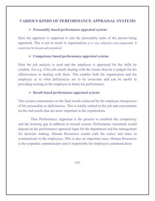 VARIOUS KINDS OF PERFORMANCE APPRAISAL SYSTEMS

         Personality based performance appraisal system:

Here the appraiser is supposed to rate the personality traits of the person being
appraised. This is not in much in organisations as it very subjective and judgmental. It
could also be biased and prejudiced.

         Competence based performance appraisal system:

Here the job analysis is used and the employee is appraised for the skills he
exhibits. For e.g. if his job entails dealing with the clients then he is judged foe his
effectiveness in dealing with them. This enables both the organisation and the
employee as to what deficiencies are to be overcome and can be useful in
providing training to the employee to better his performance.

         Result based performance appraisal system:

This system concentrates on the final results achieved by the employee irrespective
of his personality or deficiencies. This is totally related to the job and concentrates
on the end results that are more important to the organization.

         Thus Performance Appraisal is the process to establish the competency
and the learning gap in addition to reward system. Performance increment would
depend on the performance appraisal input for the department and the management
for decision making. Human Resources would craft the notice and letter to
communicate to the employees. This is also an important issue. Human Resources
is the corporate communicator and is responsible for employees communication




                                          (56)
 