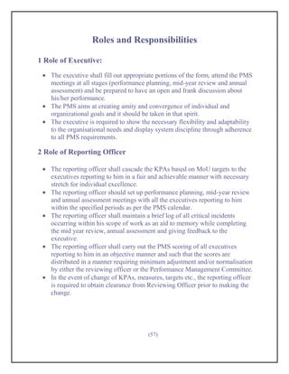 Roles and Responsibilities

1 Role of Executive:
    The executive shall fill out appropriate portions of the form, attend the PMS
    meetings at all stages (performance planning, mid-year review and annual
    assessment) and be prepared to have an open and frank discussion about
    his/her performance.
    The PMS aims at creating amity and convergence of individual and
    organizational goals and it should be taken in that spirit.
    The executive is required to show the necessary flexibility and adaptability
    to the organisational needs and display system discipline through adherence
    to all PMS requirements.

2 Role of Reporting Officer

    The reporting officer shall cascade the KPAs based on MoU targets to the
    executives reporting to him in a fair and achievable manner with necessary
    stretch for individual excellence.
    The reporting officer should set up performance planning, mid-year review
    and annual assessment meetings with all the executives reporting to him
    within the specified periods as per the PMS calendar.
    The reporting officer shall maintain a brief log of all critical incidents
    occurring within his scope of work as an aid to memory while completing
    the mid year review, annual assessment and giving feedback to the
    executive.
    The reporting officer shall carry out the PMS scoring of all executives
    reporting to him in an objective manner and such that the scores are
    distributed in a manner requiring minimum adjustment and/or normalisation
    by either the reviewing officer or the Performance Management Committee.
    In the event of change of KPAs, measures, targets etc., the reporting officer
    is required to obtain clearance from Reviewing Officer prior to making the
    change.




                                         (57)
 