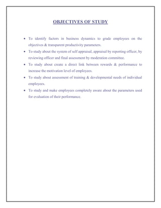 OBJECTIVES OF STUDY


To identify factors in business dynamics to grade employees on the
objectives & transparent productivity parameters.
To study about the system of self appraisal, appraisal by reporting officer, by
reviewing officer and final assessment by moderation committee.
To study about create a direct link between rewards & performance to
increase the motivation level of employees.
To study about assessment of training & developmental needs of individual
employees.
To study and make employees completely aware about the parameters used
for evaluation of their performance.
 