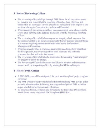 3 Role of Reviewing Officer

   The reviewing officer shall go through PMS forms for all executives under
   his purview and ensure that the reporting officer has been objective and
   unbiased in his scoring of various executives, particularly with respect to the
   sections relating to Competencies, Values and Potential
   Where required, the reviewing officer may recommend some changes to the
   scores after carrying out a detailed discussion with the respective reporting
   officer
   The reviewing officer shall also carry out an integrity check to ensure that
   the scores awarded to all the executives under his/her purview are distributed
   in a manner requiring minimum normalisation by the Performance
   Management Committee.
   Where an executive has a grievance against the reporting officer regarding
   the PMS process, the reviewing officer shall intervene and settle the
   grievance in a fair and objective manner.
   The reviewing officer shall also be responsible for ensuring “stretch targets”
   for executives under his charge.
   The Reviewing Officer shall cascade the KPAs in an open and transparent
   manner with each reporting officer by sharing his KPAs and targets.

4 Role of PMS Officer

   A PMS Officer would be designated for each location (plant/ project/ region/
   corporate)
   The PMS Officer would be responsible for implementing PMS as well as for
   periodic administration, follow-up, tracking and analysis of PMS activities
   as per schedule in his/her respective location.
   To ensure collection, collation and forwarding the Individual Development
   Needs forms to the concerned EDC/ Regional HRD/ PMI.
 