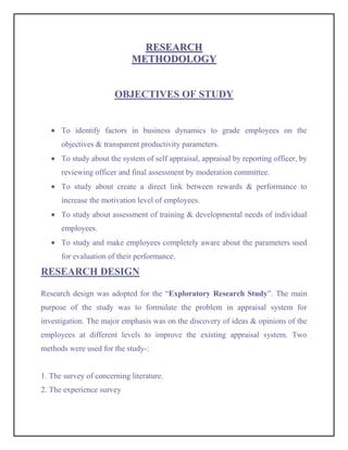 RESEARCH
                            METHODOLOGY


                       OBJECTIVES OF STUDY


      To identify factors in business dynamics to grade employees on the
      objectives & transparent productivity parameters.
      To study about the system of self appraisal, appraisal by reporting officer, by
      reviewing officer and final assessment by moderation committee.
      To study about create a direct link between rewards & performance to
      increase the motivation level of employees.
      To study about assessment of training & developmental needs of individual
      employees.
      To study and make employees completely aware about the parameters used
      for evaluation of their performance.
RESEARCH DESIGN

Research design was adopted for the “Exploratory Research Study”. The main
purpose of the study was to formulate the problem in appraisal system for
investigation. The major emphasis was on the discovery of ideas & opinions of the
employees at different levels to improve the existing appraisal system. Two
methods were used for the study-:


1. The survey of concerning literature.
2. The experience survey
 