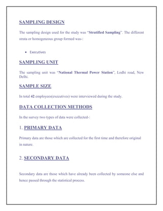 SAMPLING DESIGN

The sampling design used for the study was “Stratified Sampling”. The different
strata or homogeneous group formed was-:


       Executives

SAMPLING UNIT

The sampling unit was “National Thermal Power Station”, Lodhi road, New
Delhi.

SAMPLE SIZE

In total 42 employees(executives) were interviewed during the study.

DATA COLLECTION METHODS

In the survey two types of data were collected-:

1. PRIMARY DATA

Primary data are those which are collected for the first time and therefore original
in nature.


2. SECONDARY DATA


Secondary data are those which have already been collected by someone else and
hence passed through the statistical process.
 
