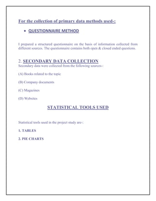 For the collection of primary data methods used-:

       QUESTIONNAIRE METHOD

I prepared a structured questionnaire on the basis of information collected from
different sources. The questionnaire contains both open & closed ended questions.


2. SECONDARY DATA COLLECTION
Secondary data were collected from the following sources-:

(A) Books related to the topic

(B) Company documents

(C) Magazines

(D) Websites

                     STATISTICAL TOOLS USED


Statistical tools used in the project study are-:

1. TABLES

2. PIE CHARTS
 