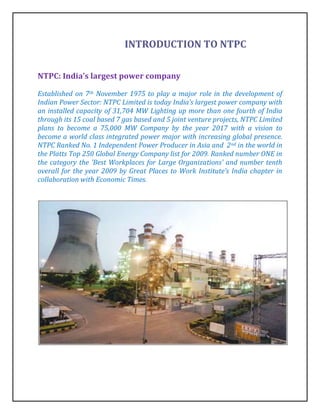 INTRODUCTION TO NTPC

NTPC: India’s largest power company

Established on 7th November 1975 to play a major role in the development of
Indian Power Sector: NTPC Limited is today India’s largest power company with
an installed capacity of 31,704 MW Lighting up more than one fourth of India
through its 15 coal based 7 gas based and 5 joint venture projects, NTPC Limited
plans to become a 75,000 MW Company by the year 2017 with a vision to
become a world class integrated power major with increasing global presence.
NTPC Ranked No. 1 Independent Power Producer in Asia and 2nd in the world in
the Platts Top 250 Global Energy Company list for 2009. Ranked number ONE in
the category the 'Best Workplaces for Large Organizations' and number tenth
overall for the year 2009 by Great Places to Work Institute’s India chapter in
collaboration with Economic Times.
 