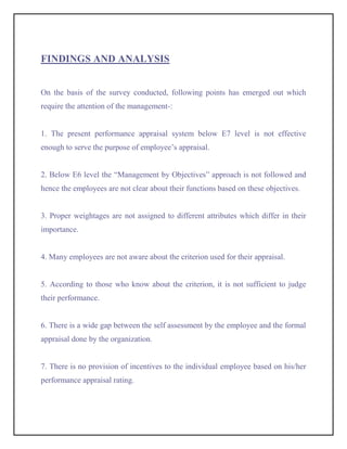 FINDINGS AND ANALYSIS


On the basis of the survey conducted, following points has emerged out which
require the attention of the management-:


1. The present performance appraisal system below E7 level is not effective
enough to serve the purpose of employee’s appraisal.


2. Below E6 level the “Management by Objectives” approach is not followed and
hence the employees are not clear about their functions based on these objectives.


3. Proper weightages are not assigned to different attributes which differ in their
importance.


4. Many employees are not aware about the criterion used for their appraisal.


5. According to those who know about the criterion, it is not sufficient to judge
their performance.


6. There is a wide gap between the self assessment by the employee and the formal
appraisal done by the organization.


7. There is no provision of incentives to the individual employee based on his/her
performance appraisal rating.
 