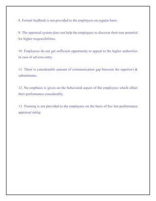 8. Formal feedback is not provided to the employees on regular basis.


9. The appraisal system does not help the employees to discover their true potential
for higher responsibilities.


10. Employees do not get sufficient opportunity to appeal to the higher authorities
in case of adverse entry.


11. There is considerable amount of communication gap between the superiors &
subordinates.


12. No emphasis is given on the behavioral aspect of the employees which affect
their performance considerably.


13. Training is not provided to the employees on the basis of his/ her performance
appraisal rating.
 