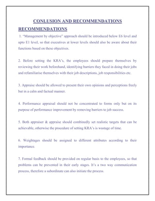 CONLUSION AND RECOMMENDATIONS
RECOMMENDATIONS
1. “Management by objective” approach should be introduced below E6 level and
upto E1 level, so that executives at lower levels should also be aware about their
functions based on these objectives.


2. Before setting the KRA’s, the employees should prepare themselves by
reviewing their work beforehand, identifying barriers they faced in doing their jobs
and refamiliarise themselves with their job descriptions, job responsibilities etc.


3. Appraise should be allowed to present their own opinions and perceptions freely
but in a calm and factual manner.


4. Performance appraisal should not be concentrated to forms only but on its
purpose of performance improvement by removing barriers to job success.


5. Both appraiser & appraise should combinedly set realistic targets that can be
achievable, otherwise the procedure of setting KRA’s is wastage of time.


6. Weightages should be assigned to different attributes according to their
importance.


7. Formal feedback should be provided on regular basis to the employees, so that
problems can be prevented in their early stages. It’s a two way communication
process, therefore a subordinate can also initiate the process.
 