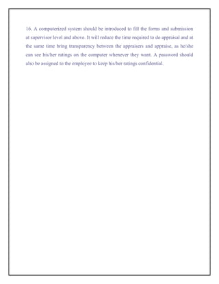 16. A computerized system should be introduced to fill the forms and submission
at supervisor level and above. It will reduce the time required to do appraisal and at
the same time bring transparency between the appraisers and appraise, as he/she
can see his/her ratings on the computer whenever they want. A password should
also be assigned to the employee to keep his/her ratings confidential.
 