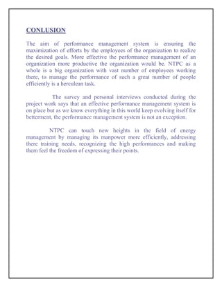 CONLUSION

The aim of performance management system is ensuring the
maximization of efforts by the employees of the organization to realize
the desired goals. More effective the performance management of an
organization more productive the organization would be. NTPC as a
whole is a big organization with vast number of employees working
there, to manage the performance of such a great number of people
efficiently is a herculean task.

           The survey and personal interviews conducted during the
project work says that an effective performance management system is
on place but as we know everything in this world keep evolving itself for
betterment, the performance management system is not an exception.

          NTPC can touch new heights in the field of energy
management by managing its manpower more efficiently, addressing
there training needs, recognizing the high performances and making
them feel the freedom of expressing their points.
 