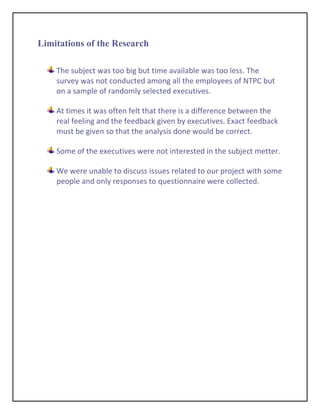 Limitations of the Research

    The subject was too big but time available was too less. The
    survey was not conducted among all the employees of NTPC but
    on a sample of randomly selected executives.

    At times it was often felt that there is a difference between the
    real feeling and the feedback given by executives. Exact feedback
    must be given so that the analysis done would be correct.

    Some of the executives were not interested in the subject metter.

    We were unable to discuss issues related to our project with some
    people and only responses to questionnaire were collected.
 