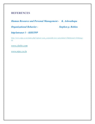 REFERENCES

Human Resource and Personal Management -                   K. Ashwathapa

Organizational Behavior -                               Stephen p. Robins

http/intranet 1 – KHSTPP

http://www.ntpc.co.in/index.php?option=com_content&view=article&id=28&Itemid=41&lang=
en


www.citehr.com

www.ntpc.co.in
 