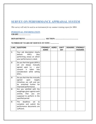 SURVEY ON PERFORMANCE APPRAISAL SYSTEM
This survey will only be used as an instrument for my summer training report for MBA.

PERSONAL INFORMATION
GRADE: ………………

DEPARTMENT: …………………………. SECTION: ………………………………

NUMBER OF YEARS OF SERVICE IN NTPC: ………….

S.NO QUESTIONS                          STRONGLY AGREE       CAN’T     DISAGREE STRONGLY
                                          AGREE               SAY               DISAGREE
1      Your job description clearly
       defines     KPA’s       (Key
       performing areas) on which
       your performance is rated.
2      Do you feel that goals (KPA’s)
       set are always mutually
       agreed upon i.e. – your
       consent is taken into
       consideration while setting
       KPA’s.
3      Do you feel that the mutually
       agreed      upon       targets
       /timelines are soft and can
       be stretched further for
       improved performance.
4      Are you satisfied with the
       weightage given against each
       activity   that    you     are
       supposed to perform in the
       specified period
5      The     deadlines set  to
       complete and submit the
       performance documents are
       sufficient.
 