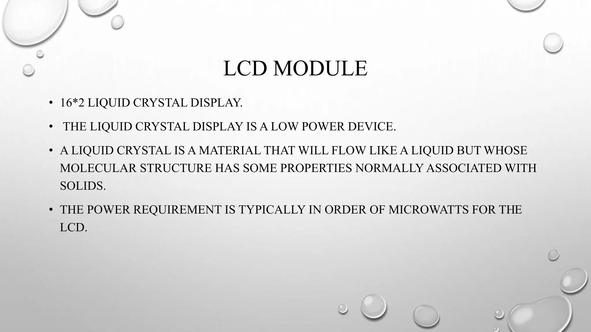 LCD MODULE
• 16*2 LIQUID CRYSTAL DISPLAY.
• THE LIQUID CRYSTAL DISPLAY IS A LOW POWER DEVICE.
• A LIQUID CRYSTAL IS A MATERIAL THAT WILL FLOW LIKE A LIQUID BUT WHOSE
MOLECULAR STRUCTURE HAS SOME PROPERTIES NORMALLY ASSOCIATED WITH
SOLIDS.
• THE POWER REQUIREMENT IS TYPICALLY IN ORDER OF MICROWATTS FOR THE
LCD.
 