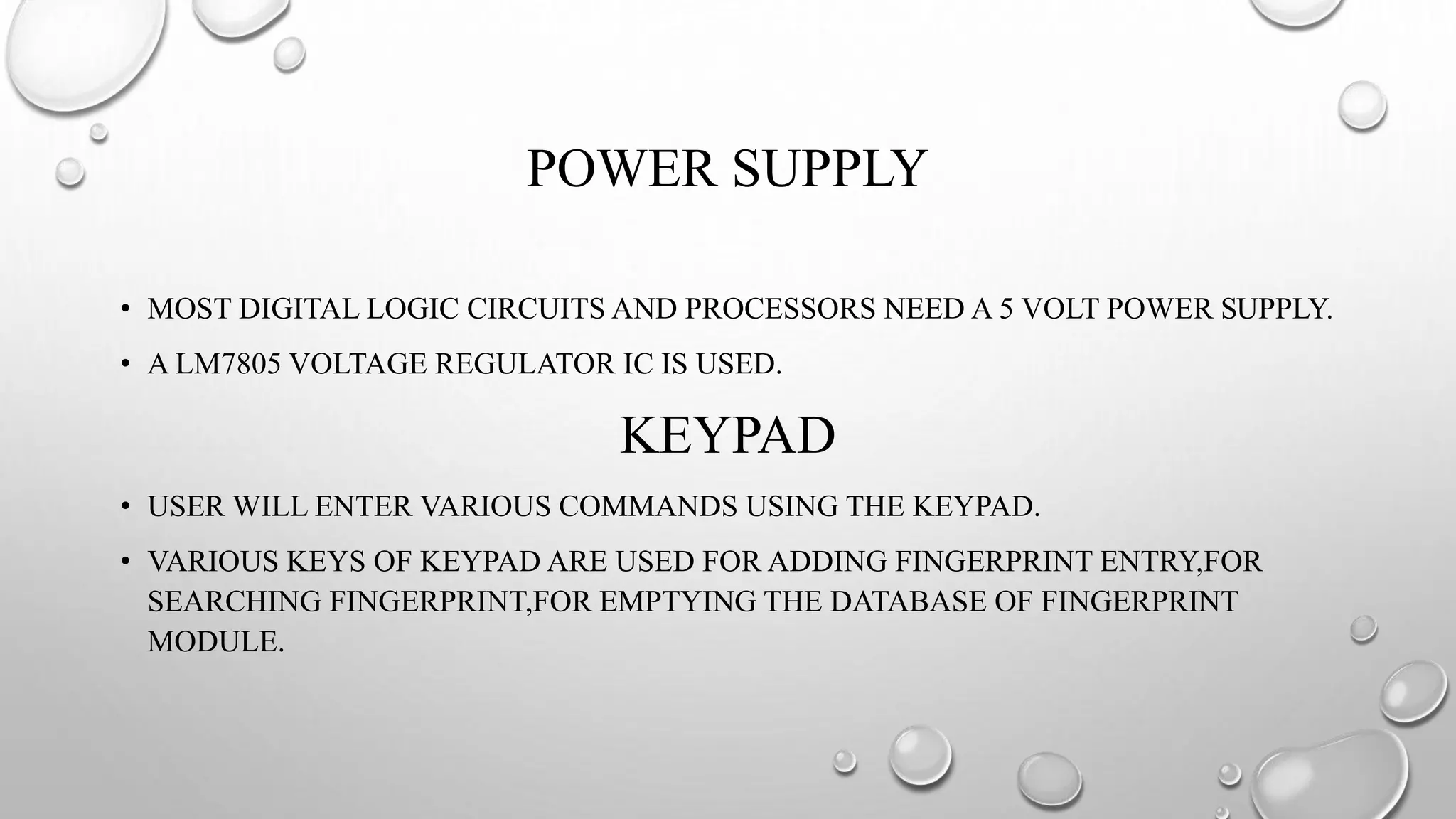 POWER SUPPLY
• MOST DIGITAL LOGIC CIRCUITS AND PROCESSORS NEED A 5 VOLT POWER SUPPLY.
• A LM7805 VOLTAGE REGULATOR IC IS USED.
KEYPAD
• USER WILL ENTER VARIOUS COMMANDS USING THE KEYPAD.
• VARIOUS KEYS OF KEYPAD ARE USED FOR ADDING FINGERPRINT ENTRY,FOR
SEARCHING FINGERPRINT,FOR EMPTYING THE DATABASE OF FINGERPRINT
MODULE.
 