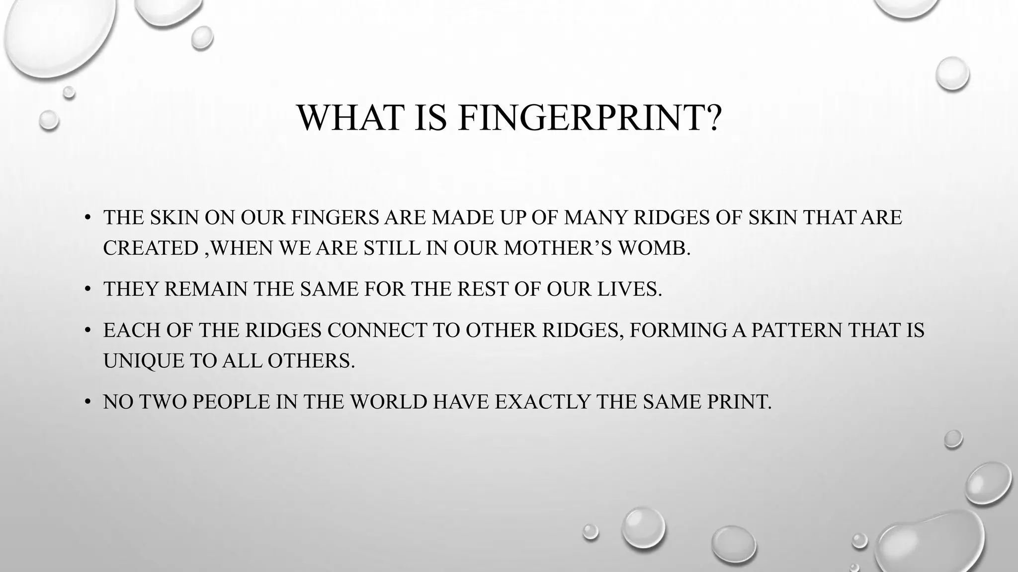 WHAT IS FINGERPRINT?
• THE SKIN ON OUR FINGERS ARE MADE UP OF MANY RIDGES OF SKIN THATARE
CREATED ,WHEN WE ARE STILL IN OUR MOTHER’S WOMB.
• THEY REMAIN THE SAME FOR THE REST OF OUR LIVES.
• EACH OF THE RIDGES CONNECT TO OTHER RIDGES, FORMING A PATTERN THAT IS
UNIQUE TO ALL OTHERS.
• NO TWO PEOPLE IN THE WORLD HAVE EXACTLY THE SAME PRINT.
 