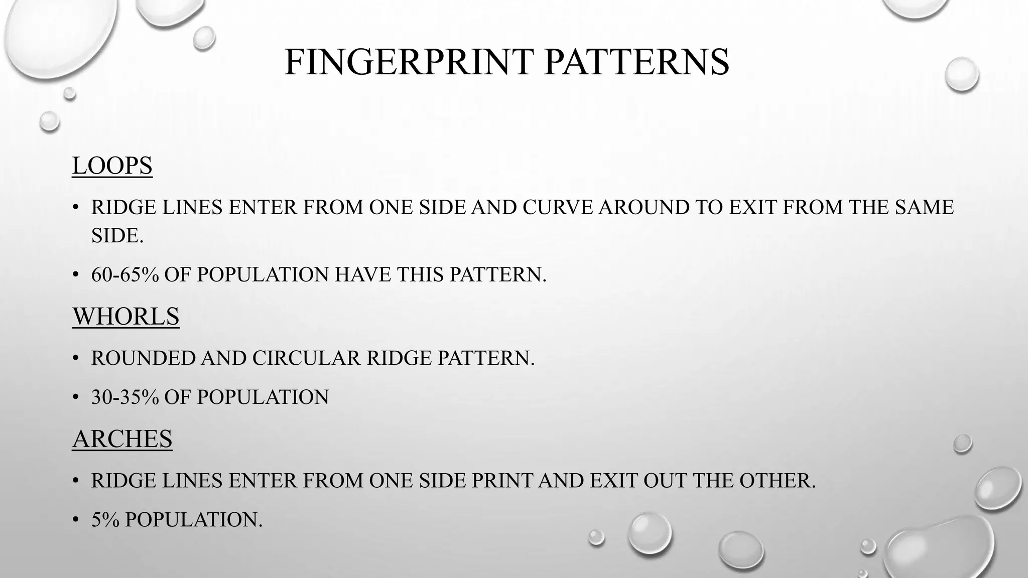 FINGERPRINT PATTERNS
LOOPS
• RIDGE LINES ENTER FROM ONE SIDE AND CURVE AROUND TO EXIT FROM THE SAME
SIDE.
• 60-65% OF POPULATION HAVE THIS PATTERN.
WHORLS
• ROUNDED AND CIRCULAR RIDGE PATTERN.
• 30-35% OF POPULATION
ARCHES
• RIDGE LINES ENTER FROM ONE SIDE PRINT AND EXIT OUT THE OTHER.
• 5% POPULATION.
 
