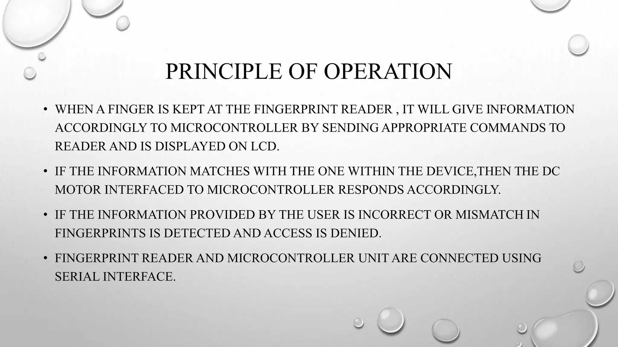 PRINCIPLE OF OPERATION
• WHEN A FINGER IS KEPT AT THE FINGERPRINT READER , IT WILL GIVE INFORMATION
ACCORDINGLY TO MICROCONTROLLER BY SENDING APPROPRIATE COMMANDS TO
READER AND IS DISPLAYED ON LCD.
• IF THE INFORMATION MATCHES WITH THE ONE WITHIN THE DEVICE,THEN THE DC
MOTOR INTERFACED TO MICROCONTROLLER RESPONDS ACCORDINGLY.
• IF THE INFORMATION PROVIDED BY THE USER IS INCORRECT OR MISMATCH IN
FINGERPRINTS IS DETECTED AND ACCESS IS DENIED.
• FINGERPRINT READER AND MICROCONTROLLER UNIT ARE CONNECTED USING
SERIAL INTERFACE.
 