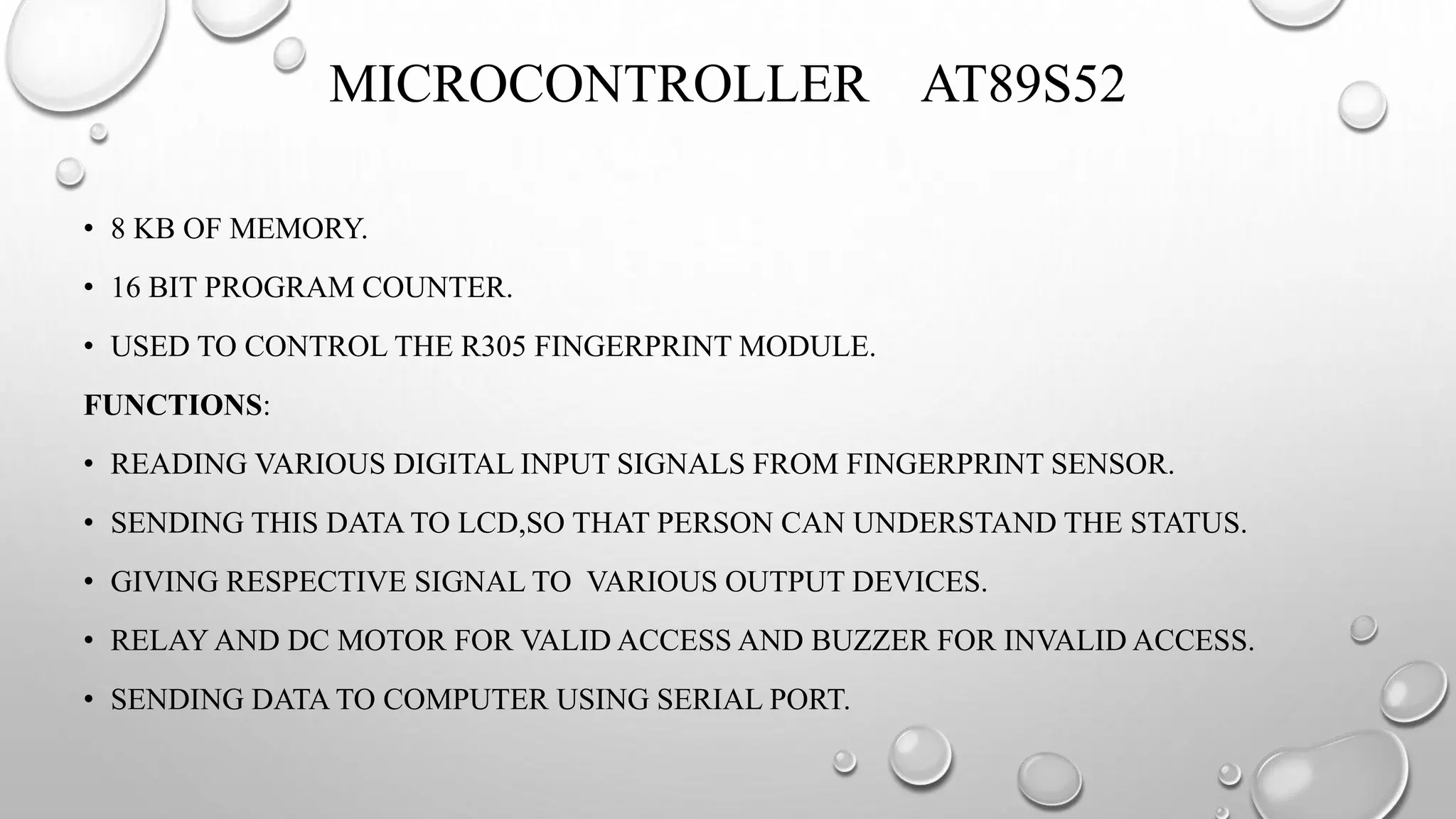 MICROCONTROLLER AT89S52
• 8 KB OF MEMORY.
• 16 BIT PROGRAM COUNTER.
• USED TO CONTROL THE R305 FINGERPRINT MODULE.
FUNCTIONS:
• READING VARIOUS DIGITAL INPUT SIGNALS FROM FINGERPRINT SENSOR.
• SENDING THIS DATA TO LCD,SO THAT PERSON CAN UNDERSTAND THE STATUS.
• GIVING RESPECTIVE SIGNAL TO VARIOUS OUTPUT DEVICES.
• RELAY AND DC MOTOR FOR VALID ACCESS AND BUZZER FOR INVALID ACCESS.
• SENDING DATA TO COMPUTER USING SERIAL PORT.
 