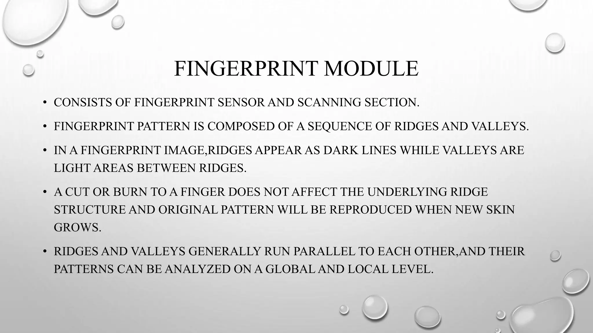 FINGERPRINT MODULE
• CONSISTS OF FINGERPRINT SENSOR AND SCANNING SECTION.
• FINGERPRINT PATTERN IS COMPOSED OF A SEQUENCE OF RIDGES AND VALLEYS.
• IN A FINGERPRINT IMAGE,RIDGES APPEAR AS DARK LINES WHILE VALLEYS ARE
LIGHT AREAS BETWEEN RIDGES.
• A CUT OR BURN TO A FINGER DOES NOT AFFECT THE UNDERLYING RIDGE
STRUCTURE AND ORIGINAL PATTERN WILL BE REPRODUCED WHEN NEW SKIN
GROWS.
• RIDGES AND VALLEYS GENERALLY RUN PARALLEL TO EACH OTHER,AND THEIR
PATTERNS CAN BE ANALYZED ON A GLOBAL AND LOCAL LEVEL.
 