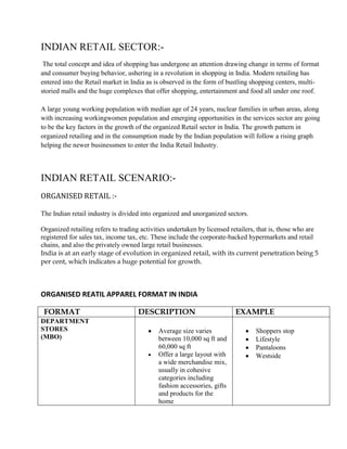 INDIAN RETAIL SECTOR:-
 The total concept and idea of shopping has undergone an attention drawing change in terms of format
and consumer buying behavior, ushering in a revolution in shopping in India. Modern retailing has
entered into the Retail market in India as is observed in the form of bustling shopping centers, multi-
storied malls and the huge complexes that offer shopping, entertainment and food all under one roof.

A large young working population with median age of 24 years, nuclear families in urban areas, along
with increasing workingwomen population and emerging opportunities in the services sector are going
to be the key factors in the growth of the organized Retail sector in India. The growth pattern in
organized retailing and in the consumption made by the Indian population will follow a rising graph
helping the newer businessmen to enter the India Retail Industry.



INDIAN RETAIL SCENARIO:-
ORGANISED RETAIL :-

The Indian retail industry is divided into organized and unorganized sectors.

Organized retailing refers to trading activities undertaken by licensed retailers, that is, those who are
registered for sales tax, income tax, etc. These include the corporate-backed hypermarkets and retail
chains, and also the privately owned large retail businesses.
India is at an early stage of evolution in organized retail, with its current penetration being 5
per cent, which indicates a huge potential for growth.



ORGANISED REATIL APPAREL FORMAT IN INDIA

 FORMAT                             DESCRIPTION                          EXAMPLE
DEPARTMENT
STORES                                      Average size varies                  Shoppers stop
(MBO)                                       between 10,000 sq ft and             Lifestyle
                                            60,000 sq ft                         Pantaloons
                                            Offer a large layout with            Westside
                                            a wide merchandise mix,
                                            usually in cohesive
                                            categories including
                                            fashion accessories, gifts
                                            and products for the
                                            home
 