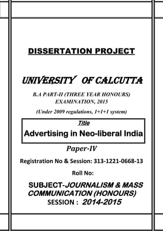 DISSERTATION PROJECT
UNIVERSITY OF CALCUTTA
B.A PART-II (THREE YEAR HONOURS)
EXAMINATION, 2015
(Under 2009 regulations, 1+1+1 system)
Title
Advertising in Neo-liberal India
Paper-IV
Registration No & Session: 313-1221-0668-13
Roll No:
SUBJECT-JOURNALISM & MASS
COMMUNICATION (HONOURS)
SESSION : 2014-2015
 