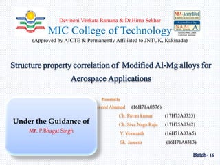 Devineni Venkata Ramana & Dr.Hima Sekhar
MIC College of Technology
(Approved by AICTE & Permanently Affiliated to JNTUK, Kakinada)
Structure property correlation of Modified Al-Mg alloys for
Aerospace Applications
Presented by
Sd. Naveed Ahamad (16H71A0376)
Ch. Pavan kumar (17H75A0353)
Ch. Siva Naga Raju (17H75A0342)
Y. Yeswanth (16H71A03A5)
Sk. Jaseem (16H71A0313)
Batch- 16
Under the Guidance of
Mr. P.Bhagat Singh
 
