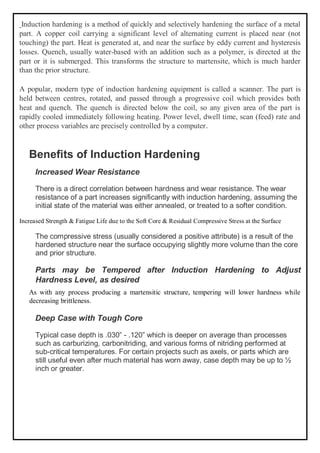 Induction hardening is a method of quickly and selectively hardening the surface of a metal
part. A copper coil carrying a significant level of alternating current is placed near (not
touching) the part. Heat is generated at, and near the surface by eddy current and hysteresis
losses. Quench, usually water-based with an addition such as a polymer, is directed at the
part or it is submerged. This transforms the structure to martensite, which is much harder
than the prior structure.
A popular, modern type of induction hardening equipment is called a scanner. The part is
held between centres, rotated, and passed through a progressive coil which provides both
heat and quench. The quench is directed below the coil, so any given area of the part is
rapidly cooled immediately following heating. Power level, dwell time, scan (feed) rate and
other process variables are precisely controlled by a computer.
Benefits of Induction Hardening
Increased Wear Resistance
There is a direct correlation between hardness and wear resistance. The wear
resistance of a part increases significantly with induction hardening, assuming the
initial state of the material was either annealed, or treated to a softer condition.
Increased Strength & Fatigue Life due to the Soft Core & Residual Compressive Stress at the Surface
The compressive stress (usually considered a positive attribute) is a result of the
hardened structure near the surface occupying slightly more volume than the core
and prior structure.
Parts may be Tempered after Induction Hardening to Adjust
Hardness Level, as desired
As with any process producing a martensitic structure, tempering will lower hardness while
decreasing brittleness.
Deep Case with Tough Core
Typical case depth is .030” - .120” which is deeper on average than processes
such as carburizing, carbonitriding, and various forms of nitriding performed at
sub-critical temperatures. For certain projects such as axels, or parts which are
still useful even after much material has worn away, case depth may be up to ½
inch or greater.
 