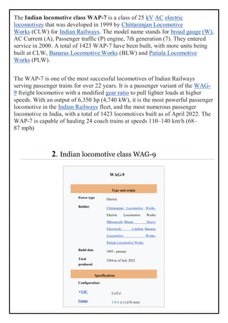 The Indian locomotive class WAP-7 is a class of 25 kV AC electric
locomotives that was developed in 1999 by Chittaranjan Locomotive
Works (CLW) for Indian Railways. The model name stands for broad gauge (W),
AC Current (A), Passenger traffic (P) engine, 7th generation (7). They entered
service in 2000. A total of 1423 WAP-7 have been built, with more units being
built at CLW, Banaras Locomotive Works (BLW) and Patiala Locomotive
Works (PLW).
The WAP-7 is one of the most successful locomotives of Indian Railways
serving passenger trains for over 22 years. It is a passenger variant of the WAG-
9 freight locomotive with a modified gear ratio to pull lighter loads at higher
speeds. With an output of 6,350 hp (4,740 kW), it is the most powerful passenger
locomotive in the Indian Railways fleet, and the most numerous passenger
locomotive in India, with a total of 1423 locomotives built as of April 2022. The
WAP-7 is capable of hauling 24 coach trains at speeds 110–140 km/h (68–
87 mph)
2. Indian locomotive class WAG-9
WAG-9
Type and origin
Power type Electric
Builder Chittaranjan Locomotive Works,
Electric Locomotive Works
(Bhusawal), Bharat Heavy
Electricals Limited, Banaras
Locomotive Works,
Patiala Locomotive Works
Build date 1995 - present
Total
produced
3284 as of July 2022
Specifications
Configuration:
• UIC Co′Co′
Gauge 5 ft 6 in (1,676 mm)
 