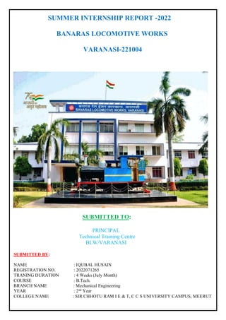 SUMMER INTERNSHIP REPORT -2022
BANARAS LOCOMOTIVE WORKS
VARANASI-221004
SUBMITTED TO:
PRINCIPAL
Technical Training Centre
BLW/VARANASI
SUBMITTED BY:
NAME : IQUBAL HUSAIN
REGISTRATION NO. : 2022071265
TRANING DURATION : 4 Weeks (July Month)
COURSE : B.Tech.
BRANCH NAME : Mechanical Engineering
YEAR : 2nd
Year
COLLEGE NAME : SIR CHHOTU RAM I E & T, C C S UNIVERSITY CAMPUS, MEERUT
 