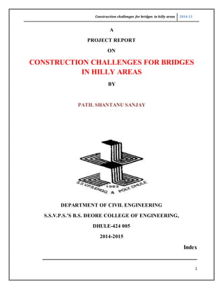Construction challenges for bridges in hilly areas 2014-15
1
A
PROJECT REPORT
ON
CONSTRUCTION CHALLENGES FOR BRIDGES
IN HILLY AREAS
BY
PATIL SHANTANU SANJAY
DEPARTMENT OF CIVIL ENGINEERING
S.S.V.P.S.’S B.S. DEORE COLLEGE OF ENGINEERING,
DHULE-424 005
2014-2015
Index
______________________________________________________________________________
 