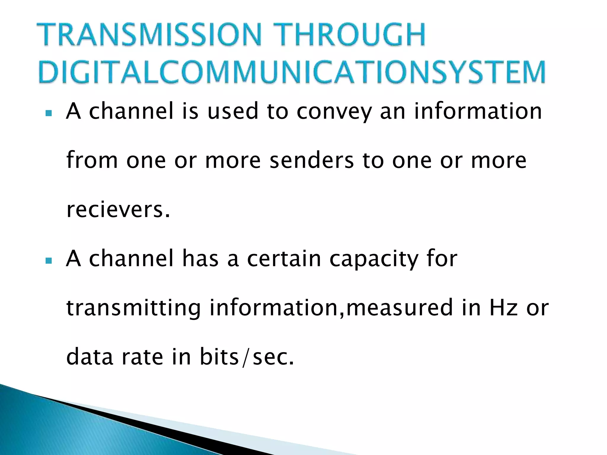  A channel is used to convey an information
from one or more senders to one or more
recievers.
 A channel has a certain capacity for
transmitting information,measured in Hz or
data rate in bits/sec.
 
