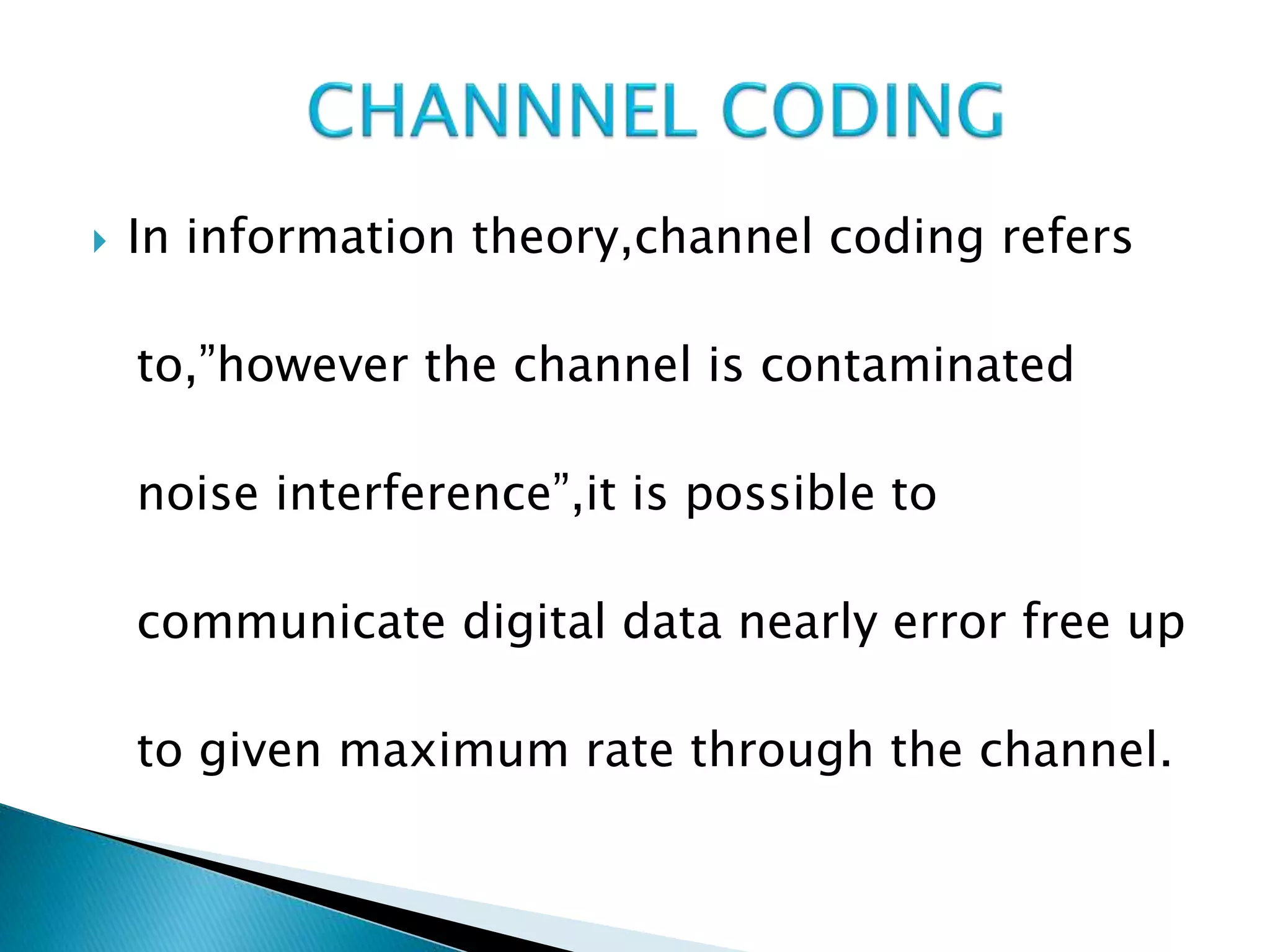  In information theory,channel coding refers
to,”however the channel is contaminated
noise interference”,it is possible to
communicate digital data nearly error free up
to given maximum rate through the channel.
 