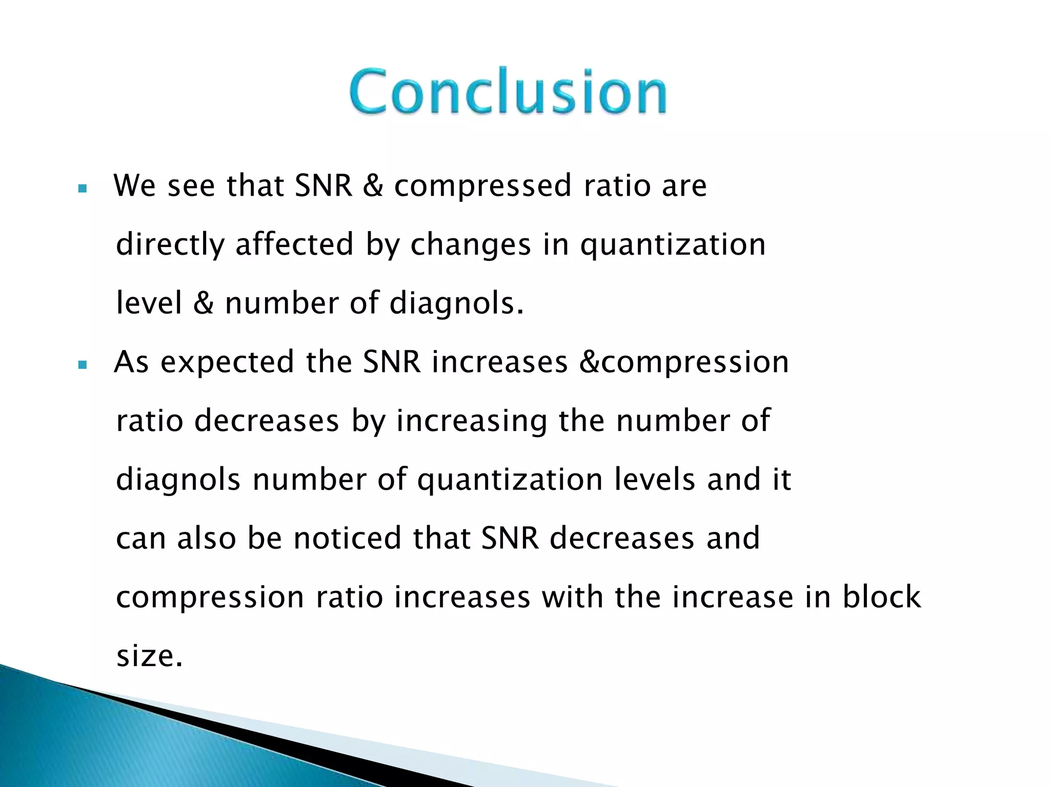  We see that SNR & compressed ratio are
directly affected by changes in quantization
level & number of diagnols.
 As expected the SNR increases &compression
ratio decreases by increasing the number of
diagnols number of quantization levels and it
can also be noticed that SNR decreases and
compression ratio increases with the increase in block
size.
 
