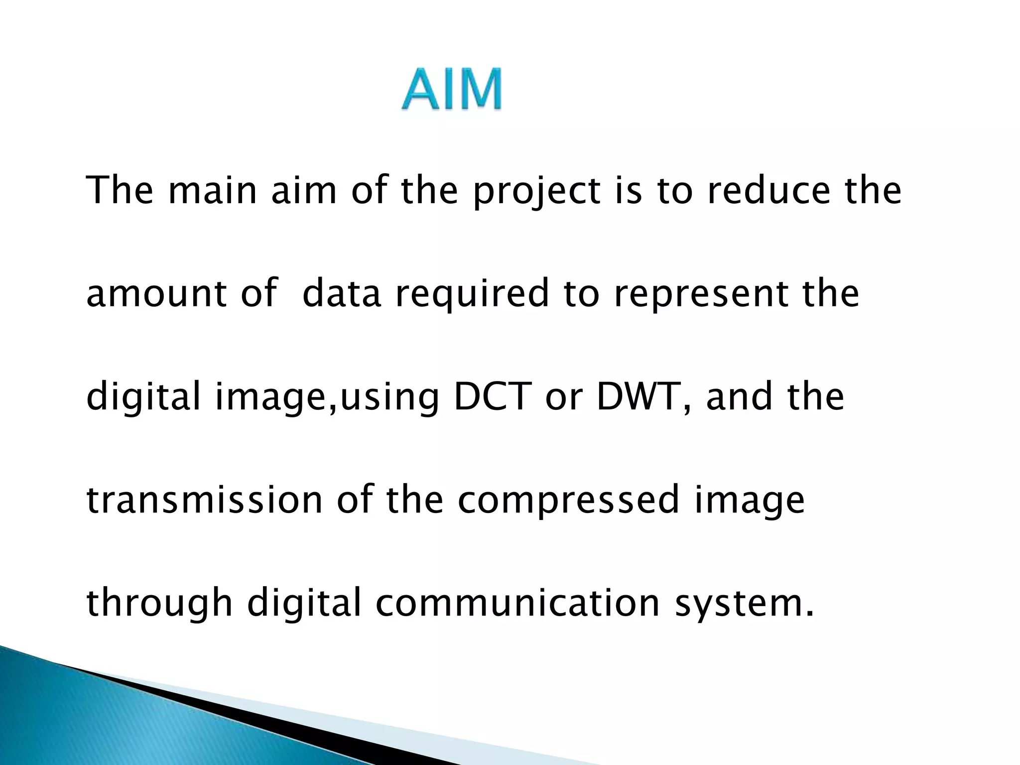 The main aim of the project is to reduce the
amount of data required to represent the
digital image,using DCT or DWT, and the
transmission of the compressed image
through digital communication system.
 