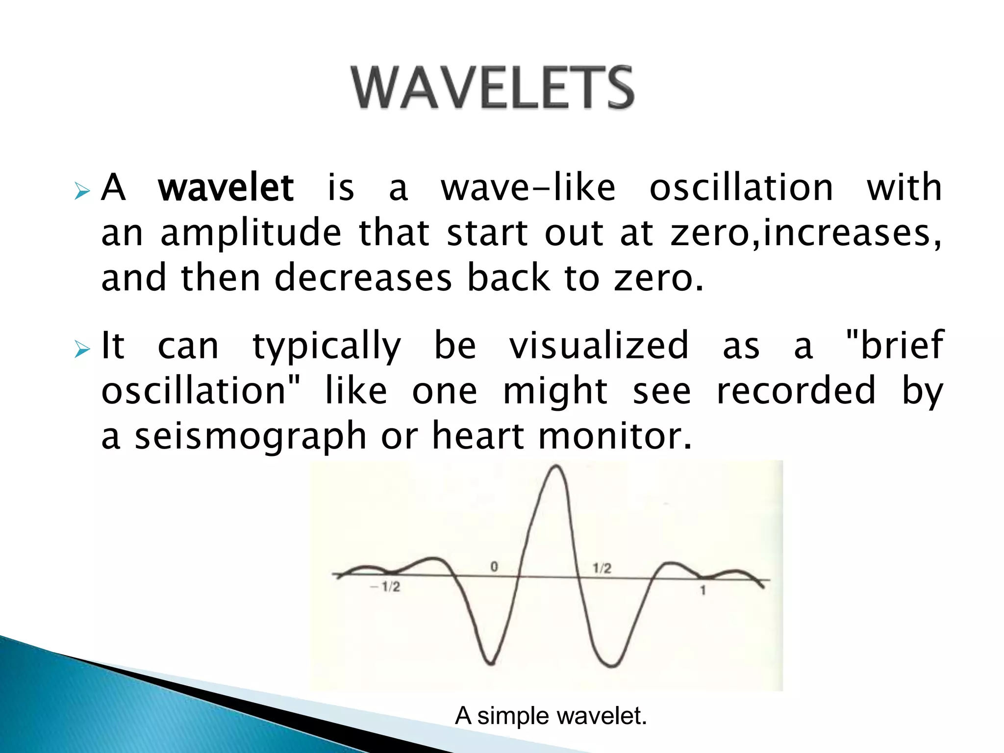  A wavelet is a wave-like oscillation with
an amplitude that start out at zero,increases,
and then decreases back to zero.
 It can typically be visualized as a "brief
oscillation" like one might see recorded by
a seismograph or heart monitor.
A simple wavelet.
 