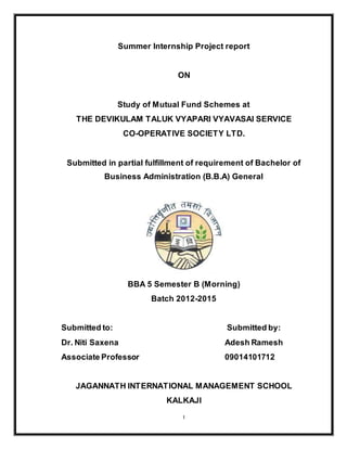1
Summer Internship Project report
ON
Study of Mutual Fund Schemes at
THE DEVIKULAM TALUK VYAPARI VYAVASAI SERVICE
CO-OPERATIVE SOCIETY LTD.
Submitted in partial fulfillment of requirement of Bachelor of
Business Administration (B.B.A) General
BBA 5 Semester B (Morning)
Batch 2012-2015
Submitted to: Submitted by:
Dr. Niti Saxena Adesh Ramesh
Associate Professor 09014101712
JAGANNATH INTERNATIONAL MANAGEMENT SCHOOL
KALKAJI
 