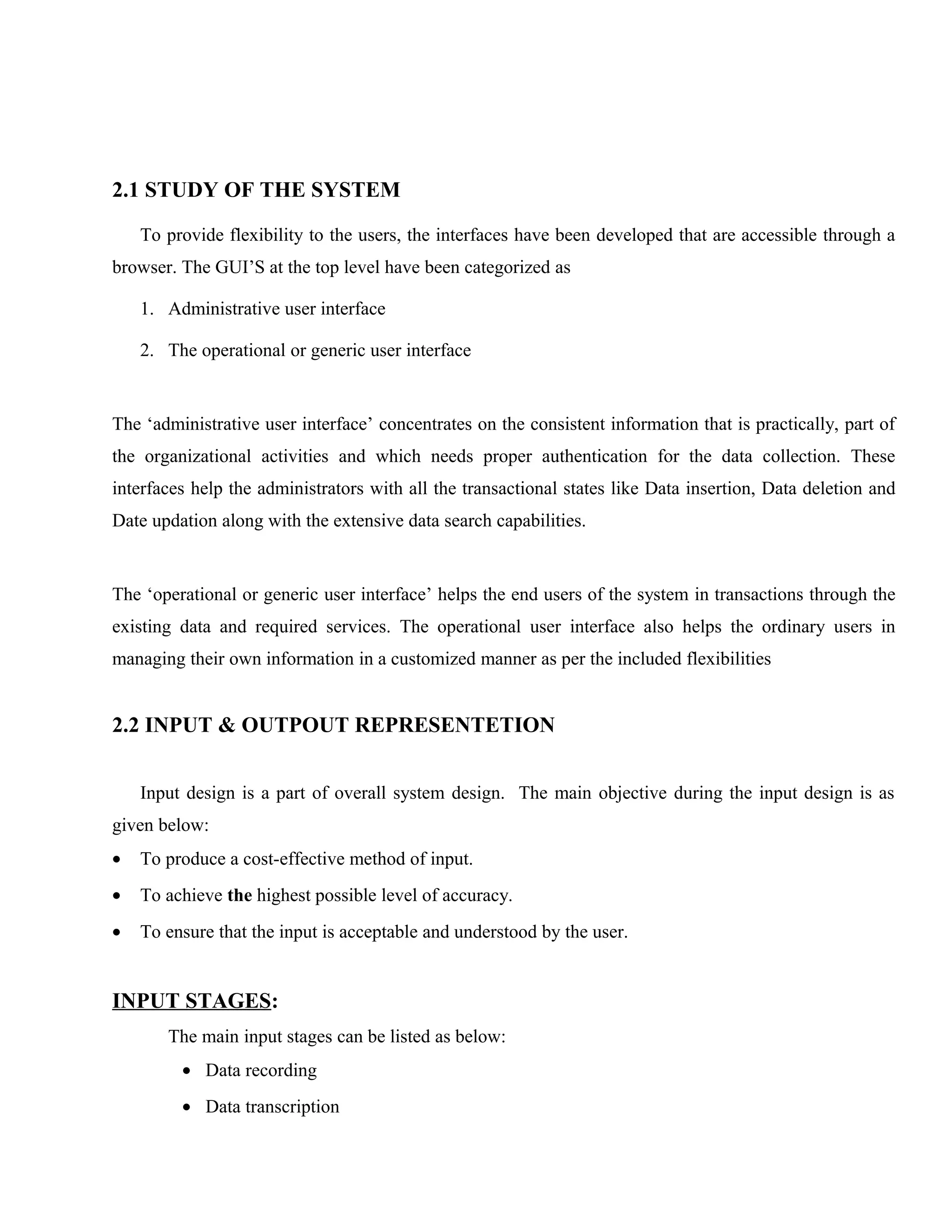 2.1 STUDY OF THE SYSTEM
To provide flexibility to the users, the interfaces have been developed that are accessible through a
browser. The GUI’S at the top level have been categorized as
1. Administrative user interface
2. The operational or generic user interface

The ‘administrative user interface’ concentrates on the consistent information that is practically, part of
the organizational activities and which needs proper authentication for the data collection. These
interfaces help the administrators with all the transactional states like Data insertion, Data deletion and
Date updation along with the extensive data search capabilities.

The ‘operational or generic user interface’ helps the end users of the system in transactions through the
existing data and required services. The operational user interface also helps the ordinary users in
managing their own information in a customized manner as per the included flexibilities

2.2 INPUT & OUTPOUT REPRESENTETION
Input design is a part of overall system design. The main objective during the input design is as
given below:
•

To produce a cost-effective method of input.

•

To achieve the highest possible level of accuracy.

•

To ensure that the input is acceptable and understood by the user.

INPUT STAGES:
The main input stages can be listed as below:
• Data recording
• Data transcription

 