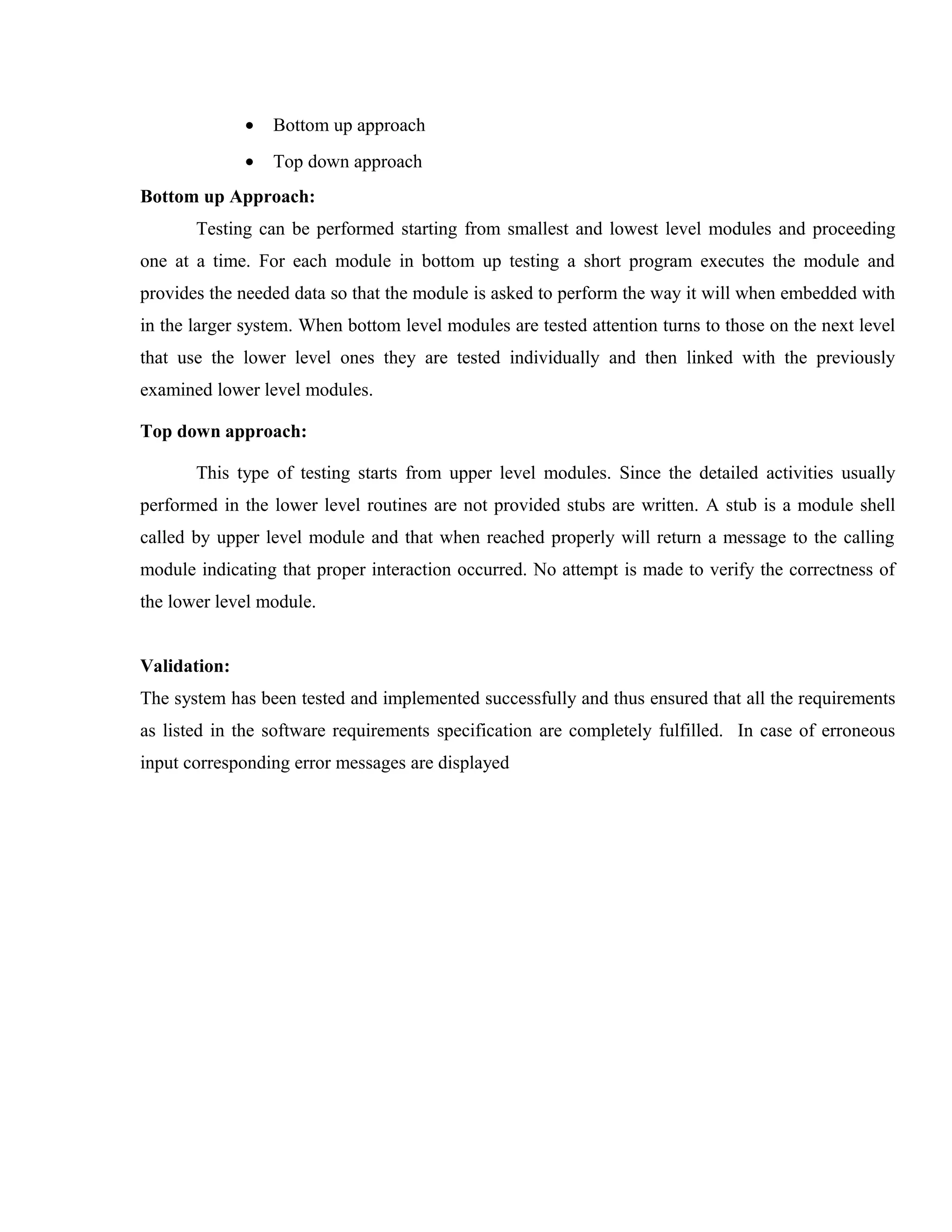 •

Bottom up approach

•

Top down approach

Bottom up Approach:
Testing can be performed starting from smallest and lowest level modules and proceeding
one at a time. For each module in bottom up testing a short program executes the module and
provides the needed data so that the module is asked to perform the way it will when embedded with
in the larger system. When bottom level modules are tested attention turns to those on the next level
that use the lower level ones they are tested individually and then linked with the previously
examined lower level modules.
Top down approach:
This type of testing starts from upper level modules. Since the detailed activities usually
performed in the lower level routines are not provided stubs are written. A stub is a module shell
called by upper level module and that when reached properly will return a message to the calling
module indicating that proper interaction occurred. No attempt is made to verify the correctness of
the lower level module.
Validation:
The system has been tested and implemented successfully and thus ensured that all the requirements
as listed in the software requirements specification are completely fulfilled. In case of erroneous
input corresponding error messages are displayed

 
