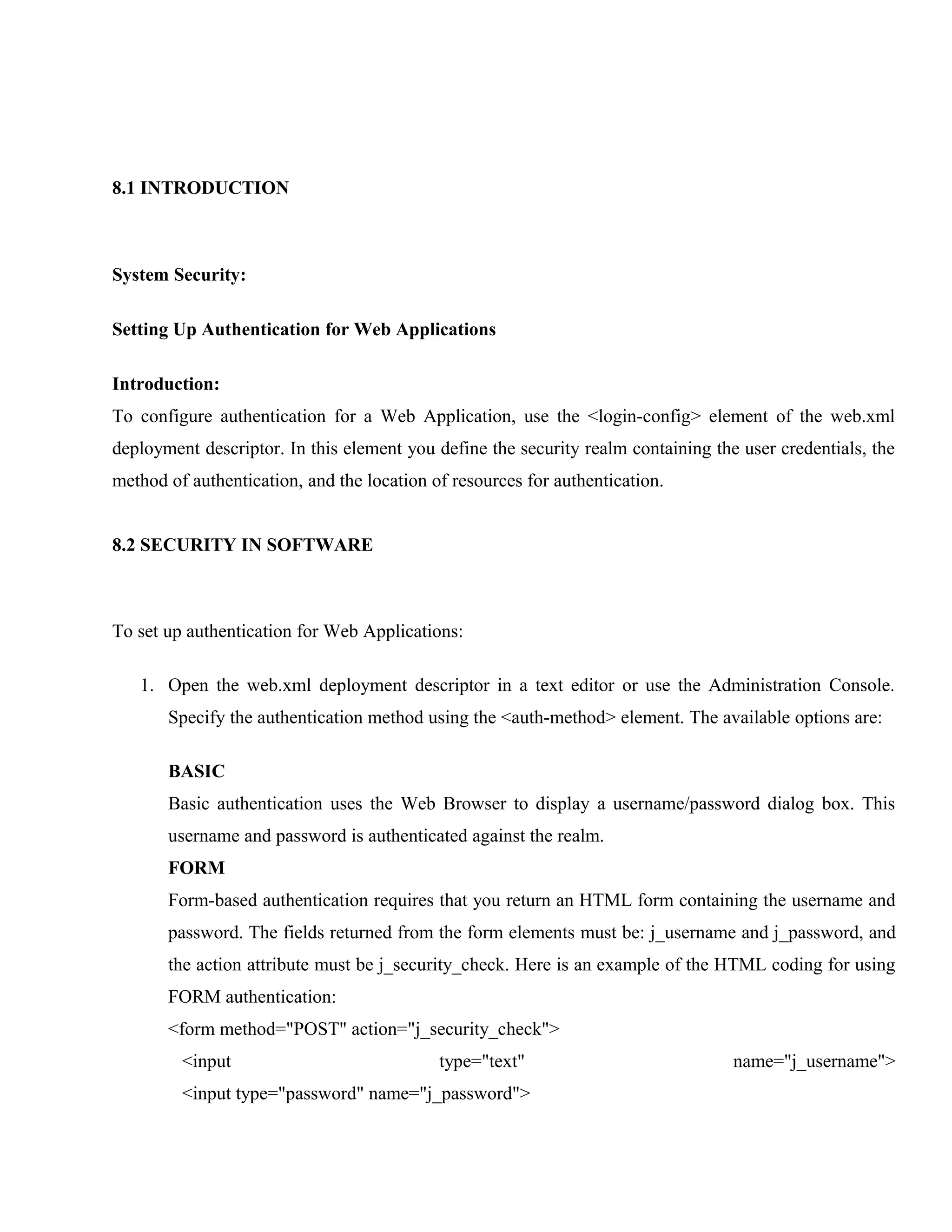 8.1 INTRODUCTION

System Security:
Setting Up Authentication for Web Applications
Introduction:
To configure authentication for a Web Application, use the <login-config> element of the web.xml
deployment descriptor. In this element you define the security realm containing the user credentials, the
method of authentication, and the location of resources for authentication.
8.2 SECURITY IN SOFTWARE

To set up authentication for Web Applications:
1. Open the web.xml deployment descriptor in a text editor or use the Administration Console.
Specify the authentication method using the <auth-method> element. The available options are:
BASIC
Basic authentication uses the Web Browser to display a username/password dialog box. This
username and password is authenticated against the realm.
FORM
Form-based authentication requires that you return an HTML form containing the username and
password. The fields returned from the form elements must be: j_username and j_password, and
the action attribute must be j_security_check. Here is an example of the HTML coding for using
FORM authentication:
<form method="POST" action="j_security_check">
<input

type="text"

<input type="password" name="j_password">

name="j_username">

 