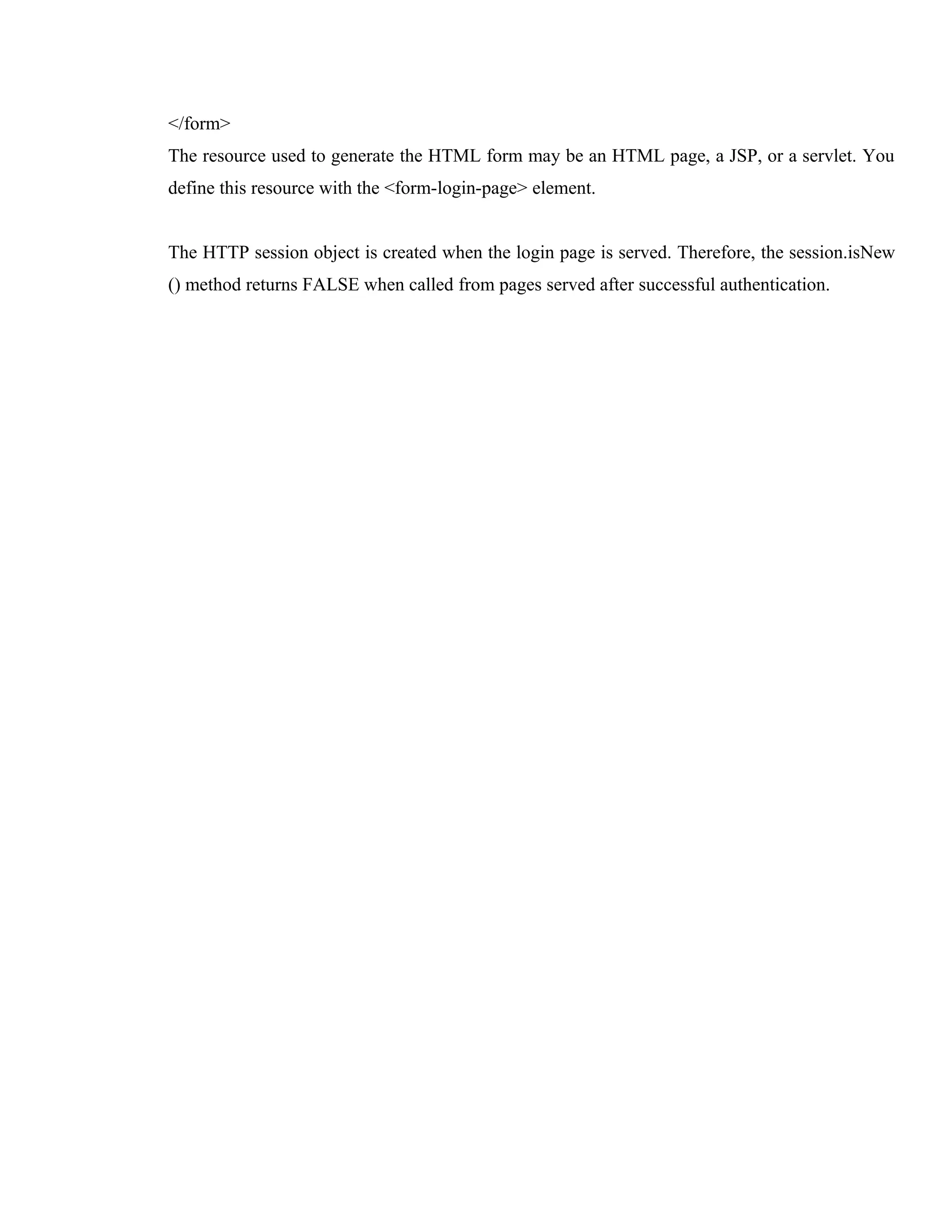 </form>
The resource used to generate the HTML form may be an HTML page, a JSP, or a servlet. You
define this resource with the <form-login-page> element.
The HTTP session object is created when the login page is served. Therefore, the session.isNew
() method returns FALSE when called from pages served after successful authentication.

 