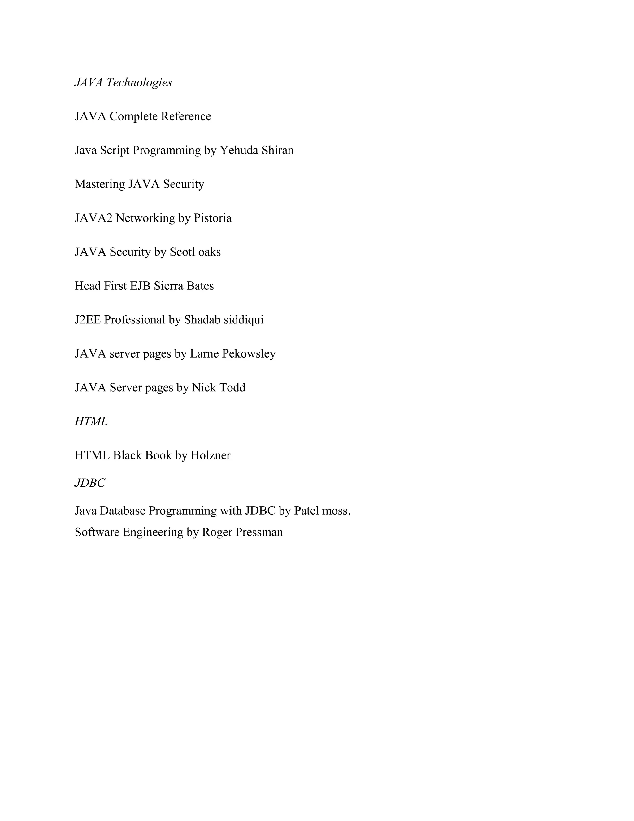 JAVA Technologies
JAVA Complete Reference
Java Script Programming by Yehuda Shiran
Mastering JAVA Security
JAVA2 Networking by Pistoria
JAVA Security by Scotl oaks
Head First EJB Sierra Bates
J2EE Professional by Shadab siddiqui
JAVA server pages by Larne Pekowsley
JAVA Server pages by Nick Todd
HTML
HTML Black Book by Holzner
JDBC
Java Database Programming with JDBC by Patel moss.
Software Engineering by Roger Pressman

 