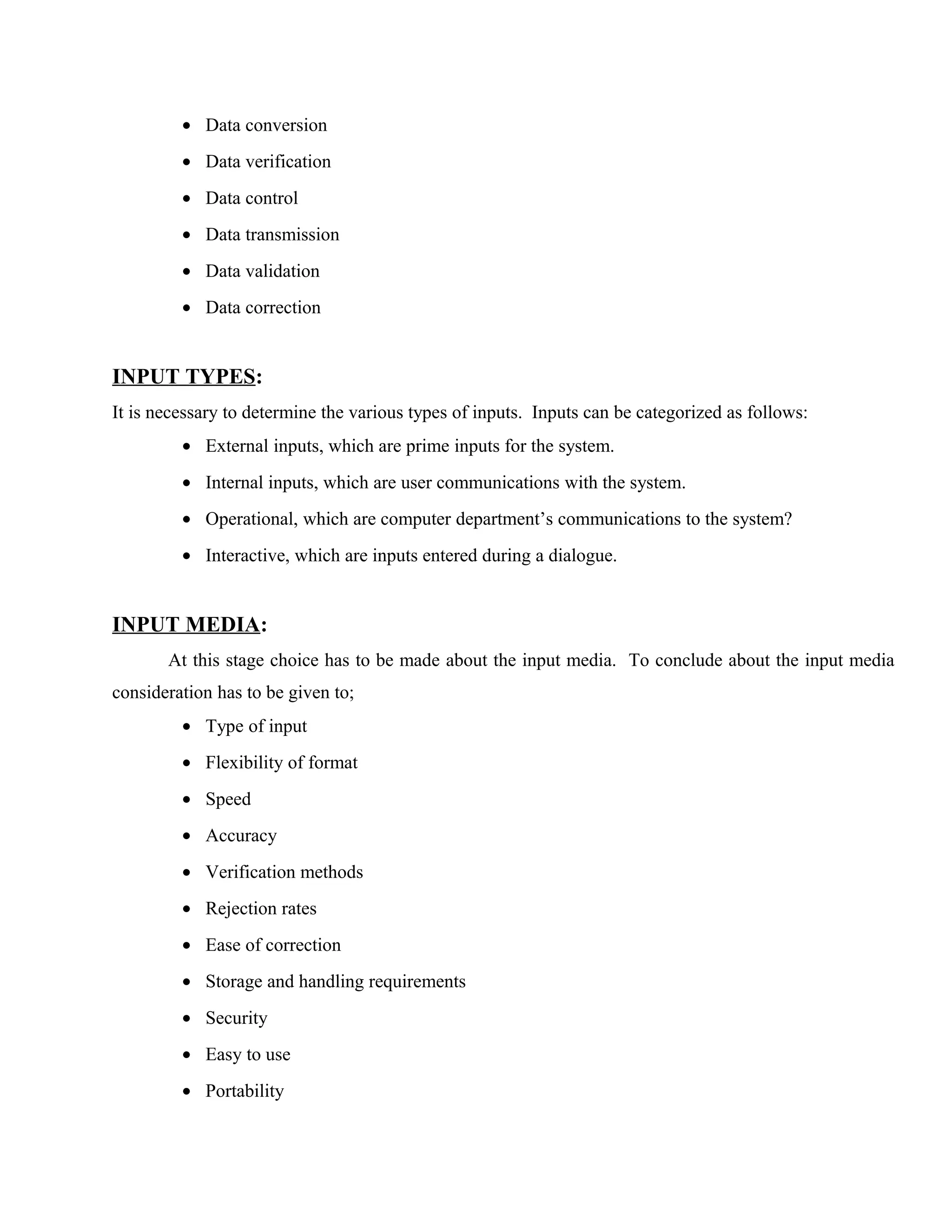 • Data conversion
• Data verification
• Data control
• Data transmission
• Data validation
• Data correction

INPUT TYPES:
It is necessary to determine the various types of inputs. Inputs can be categorized as follows:
• External inputs, which are prime inputs for the system.
• Internal inputs, which are user communications with the system.
• Operational, which are computer department’s communications to the system?
• Interactive, which are inputs entered during a dialogue.

INPUT MEDIA:
At this stage choice has to be made about the input media. To conclude about the input media
consideration has to be given to;
• Type of input
• Flexibility of format
• Speed
• Accuracy
• Verification methods
• Rejection rates
• Ease of correction
• Storage and handling requirements
• Security
• Easy to use
• Portability

 