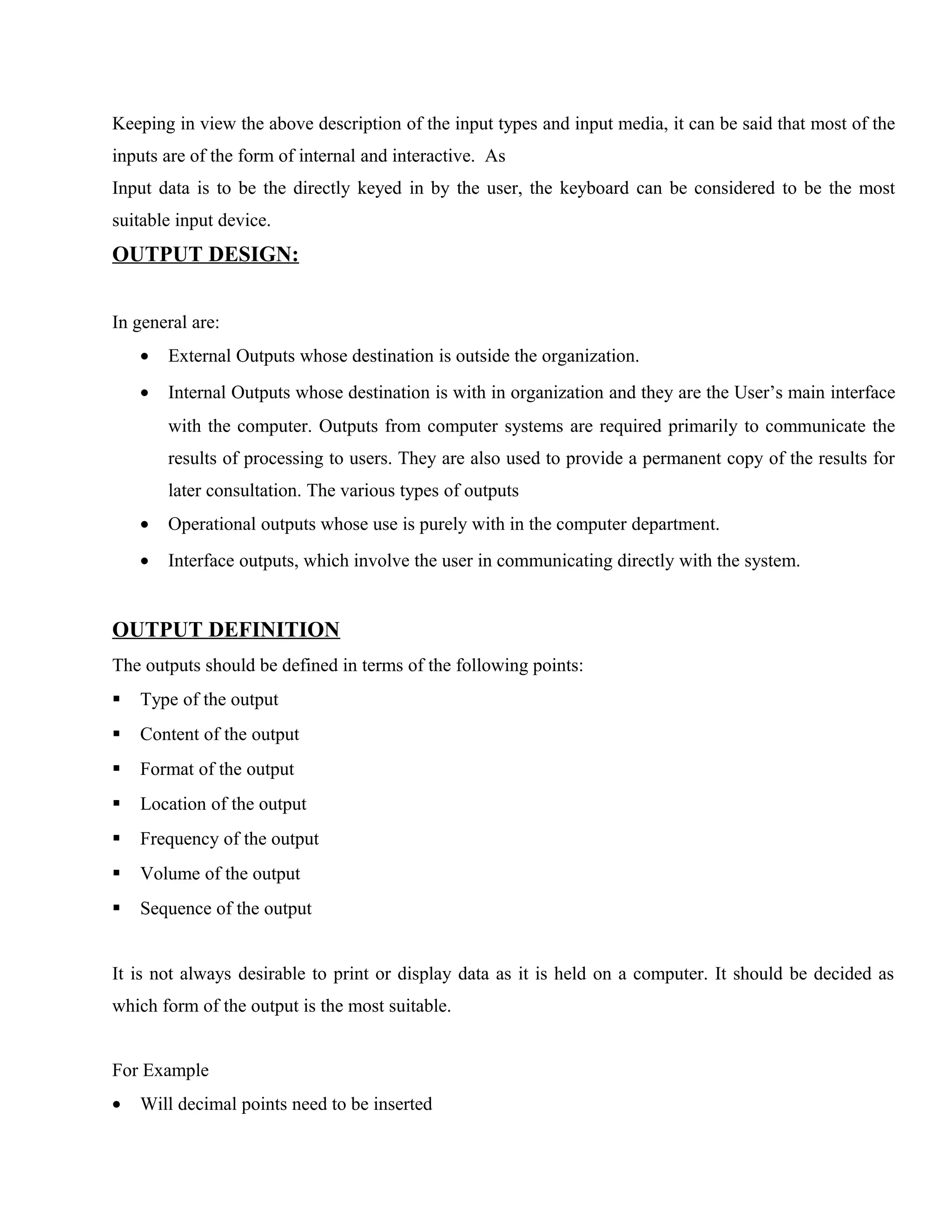 Keeping in view the above description of the input types and input media, it can be said that most of the
inputs are of the form of internal and interactive. As
Input data is to be the directly keyed in by the user, the keyboard can be considered to be the most
suitable input device.

OUTPUT DESIGN:
In general are:
•

External Outputs whose destination is outside the organization.

•

Internal Outputs whose destination is with in organization and they are the User’s main interface
with the computer. Outputs from computer systems are required primarily to communicate the
results of processing to users. They are also used to provide a permanent copy of the results for
later consultation. The various types of outputs

•

Operational outputs whose use is purely with in the computer department.

•

Interface outputs, which involve the user in communicating directly with the system.

OUTPUT DEFINITION
The outputs should be defined in terms of the following points:


Type of the output



Content of the output



Format of the output



Location of the output



Frequency of the output



Volume of the output



Sequence of the output

It is not always desirable to print or display data as it is held on a computer. It should be decided as
which form of the output is the most suitable.
For Example
•

Will decimal points need to be inserted

 