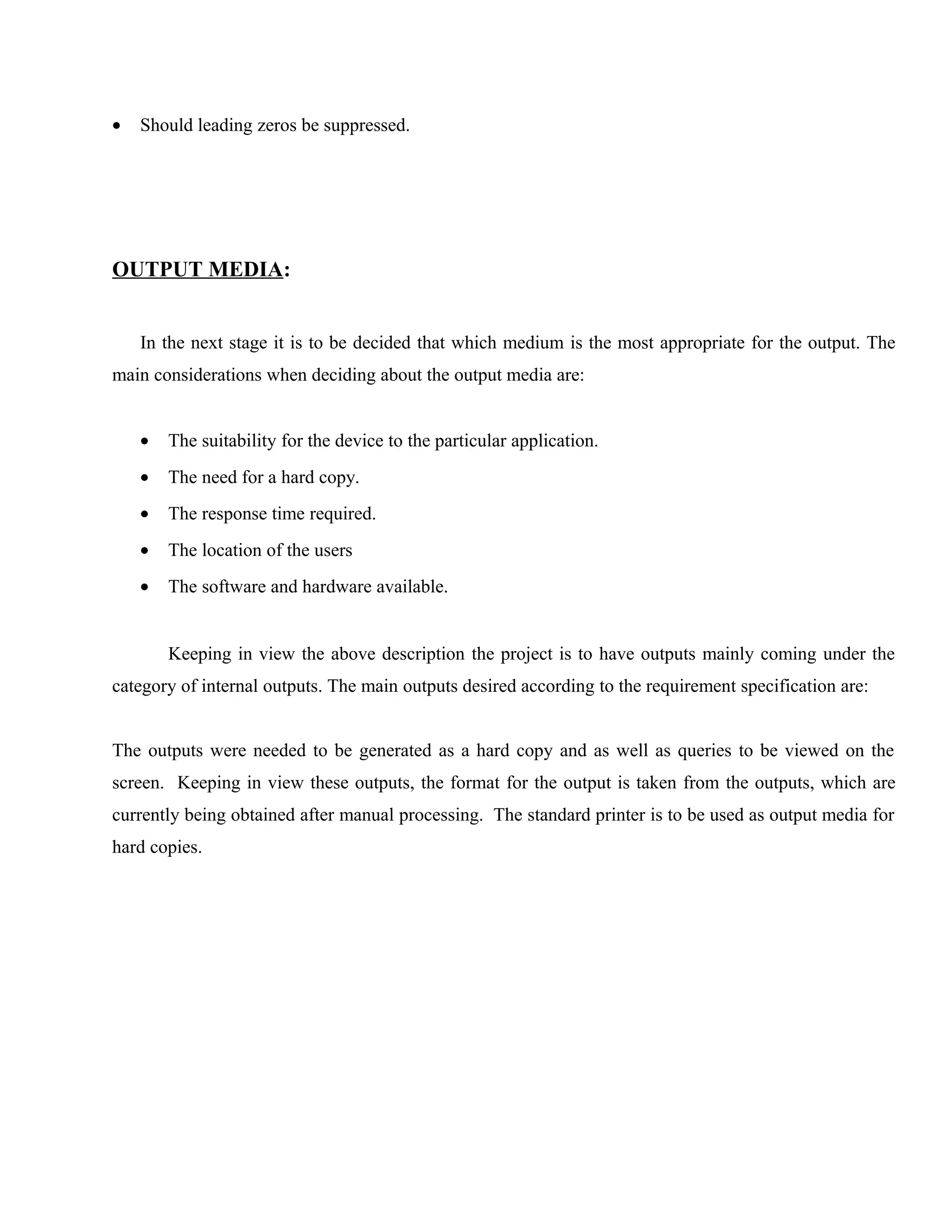 •

Should leading zeros be suppressed.

OUTPUT MEDIA:
In the next stage it is to be decided that which medium is the most appropriate for the output. The
main considerations when deciding about the output media are:
•

The suitability for the device to the particular application.

•

The need for a hard copy.

•

The response time required.

•

The location of the users

•

The software and hardware available.
Keeping in view the above description the project is to have outputs mainly coming under the

category of internal outputs. The main outputs desired according to the requirement specification are:
The outputs were needed to be generated as a hard copy and as well as queries to be viewed on the
screen. Keeping in view these outputs, the format for the output is taken from the outputs, which are
currently being obtained after manual processing. The standard printer is to be used as output media for
hard copies.

 