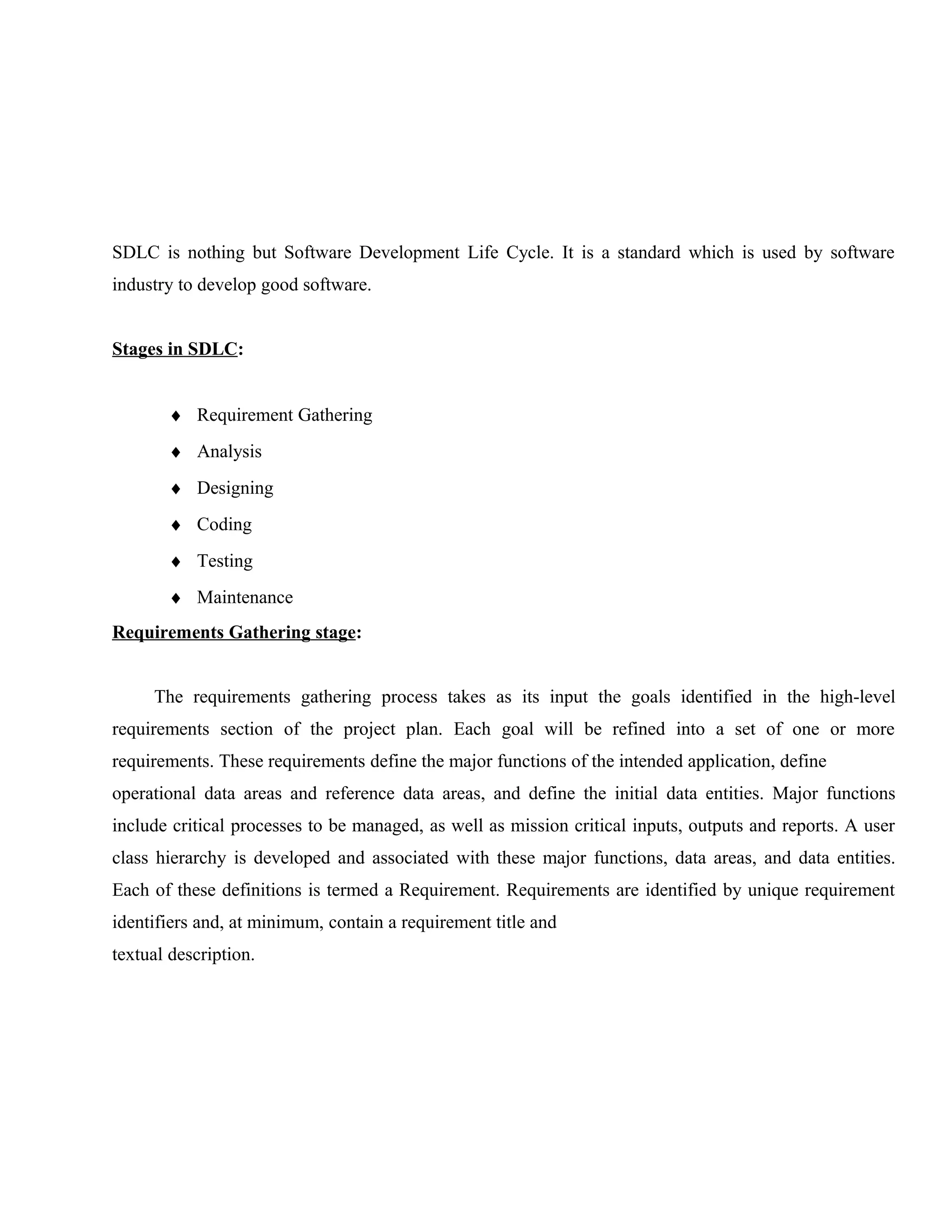 SDLC is nothing but Software Development Life Cycle. It is a standard which is used by software
industry to develop good software.
Stages in SDLC:
♦ Requirement Gathering
♦ Analysis
♦ Designing
♦ Coding
♦ Testing
♦ Maintenance
Requirements Gathering stage:
The requirements gathering process takes as its input the goals identified in the high-level
requirements section of the project plan. Each goal will be refined into a set of one or more
requirements. These requirements define the major functions of the intended application, define
operational data areas and reference data areas, and define the initial data entities. Major functions
include critical processes to be managed, as well as mission critical inputs, outputs and reports. A user
class hierarchy is developed and associated with these major functions, data areas, and data entities.
Each of these definitions is termed a Requirement. Requirements are identified by unique requirement
identifiers and, at minimum, contain a requirement title and
textual description.

 
