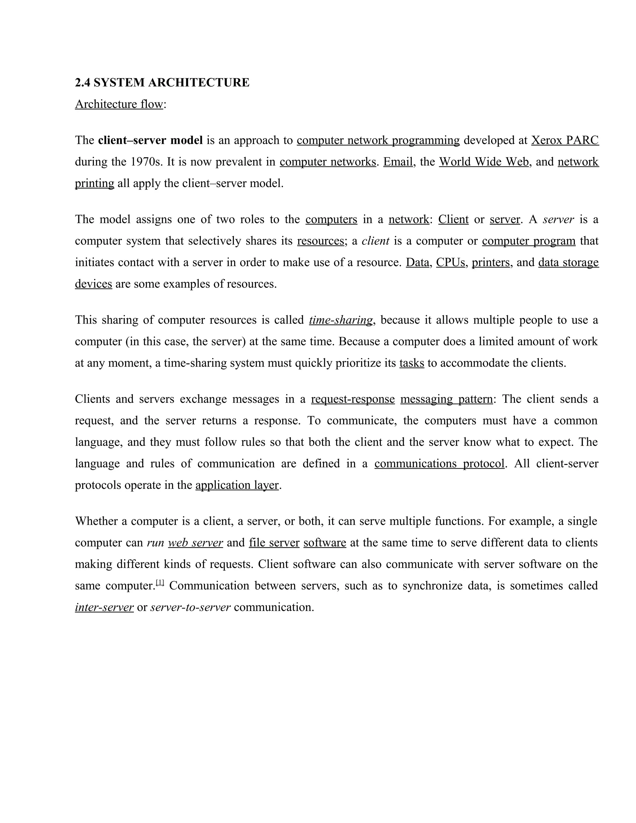2.4 SYSTEM ARCHITECTURE
Architecture flow:
The client–server model is an approach to computer network programming developed at Xerox PARC
during the 1970s. It is now prevalent in computer networks. Email, the World Wide Web, and network
printing all apply the client–server model.
The model assigns one of two roles to the computers in a network: Client or server. A server is a
computer system that selectively shares its resources; a client is a computer or computer program that
initiates contact with a server in order to make use of a resource. Data, CPUs, printers, and data storage
devices are some examples of resources.
This sharing of computer resources is called time-sharing, because it allows multiple people to use a
computer (in this case, the server) at the same time. Because a computer does a limited amount of work
at any moment, a time-sharing system must quickly prioritize its tasks to accommodate the clients.
Clients and servers exchange messages in a request-response messaging pattern: The client sends a
request, and the server returns a response. To communicate, the computers must have a common
language, and they must follow rules so that both the client and the server know what to expect. The
language and rules of communication are defined in a communications protocol. All client-server
protocols operate in the application layer.
Whether a computer is a client, a server, or both, it can serve multiple functions. For example, a single
computer can run web server and file server software at the same time to serve different data to clients
making different kinds of requests. Client software can also communicate with server software on the
same computer.[1] Communication between servers, such as to synchronize data, is sometimes called
inter-server or server-to-server communication.

 