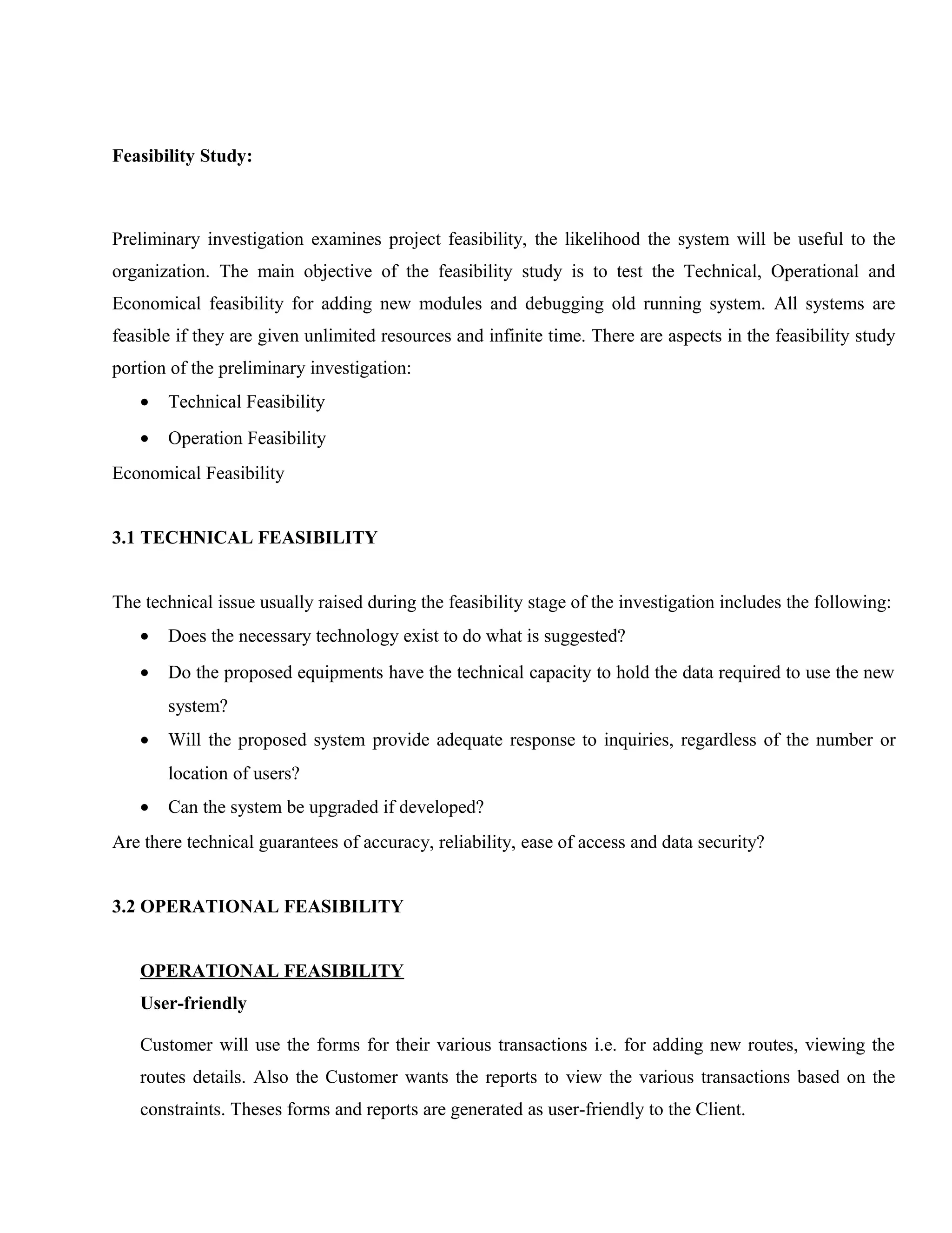 Feasibility Study:

Preliminary investigation examines project feasibility, the likelihood the system will be useful to the
organization. The main objective of the feasibility study is to test the Technical, Operational and
Economical feasibility for adding new modules and debugging old running system. All systems are
feasible if they are given unlimited resources and infinite time. There are aspects in the feasibility study
portion of the preliminary investigation:
•

Technical Feasibility

•

Operation Feasibility

Economical Feasibility
3.1 TECHNICAL FEASIBILITY
The technical issue usually raised during the feasibility stage of the investigation includes the following:
•

Does the necessary technology exist to do what is suggested?

•

Do the proposed equipments have the technical capacity to hold the data required to use the new
system?

•

Will the proposed system provide adequate response to inquiries, regardless of the number or
location of users?

•

Can the system be upgraded if developed?

Are there technical guarantees of accuracy, reliability, ease of access and data security?
3.2 OPERATIONAL FEASIBILITY
OPERATIONAL FEASIBILITY
User-friendly
Customer will use the forms for their various transactions i.e. for adding new routes, viewing the
routes details. Also the Customer wants the reports to view the various transactions based on the
constraints. Theses forms and reports are generated as user-friendly to the Client.

 